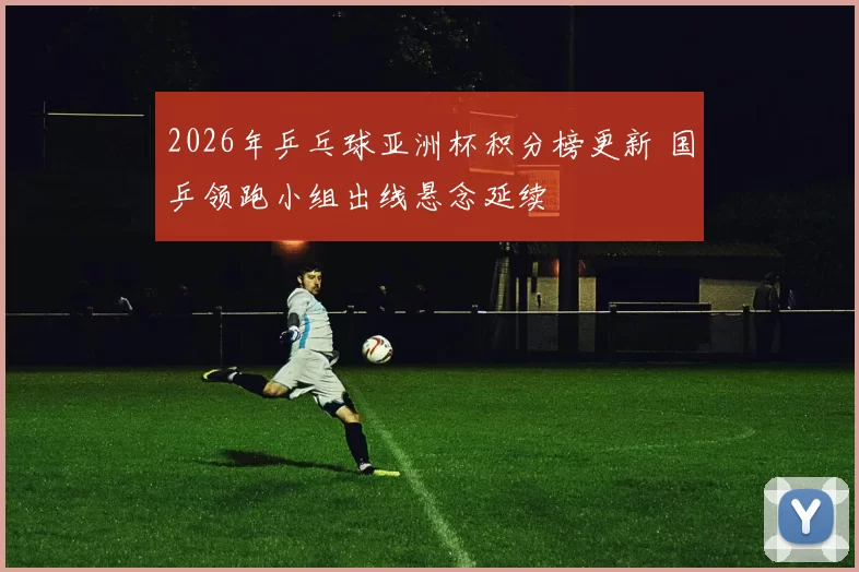 2026年乒乓球亚洲杯积分榜更新 国乒领跑小组出线悬念延续