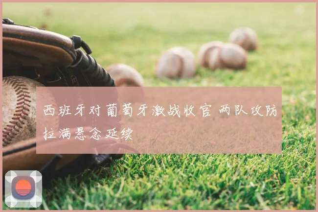 西班牙对葡萄牙激战收官 两队攻防拉满悬念延续