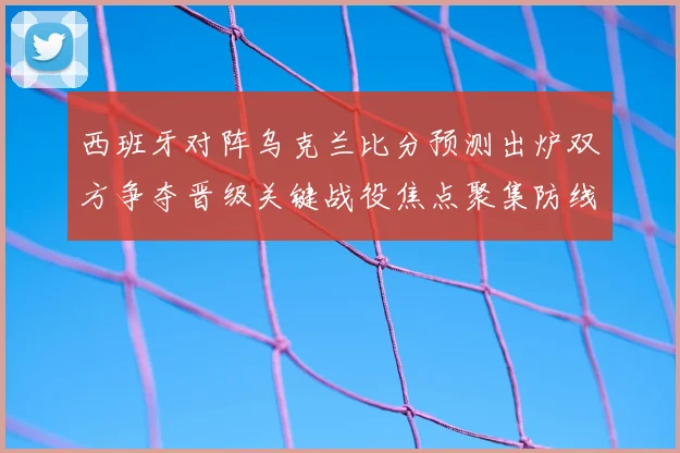 西班牙对阵乌克兰比分预测出炉双方争夺晋级关键战役焦点聚集防线表现