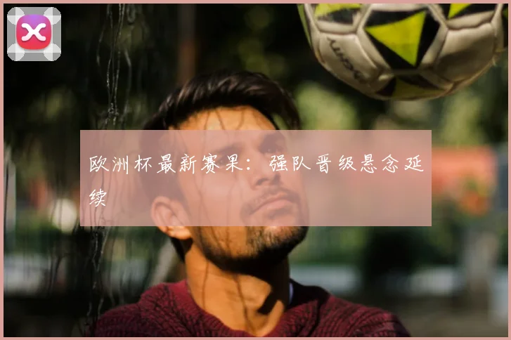欧洲杯最新赛果:强队晋级悬念延续