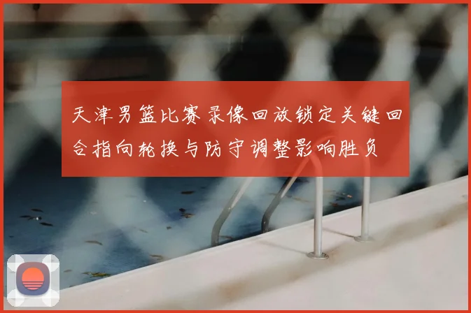 天津男篮比赛录像回放锁定关键回合指向轮换与防守调整影响胜负