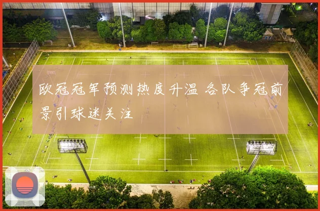 欧冠冠军预测热度升温 各队争冠前景引球迷关注