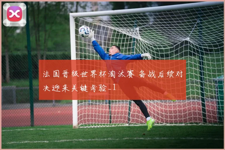 法国晋级世界杯淘汰赛 备战后续对决迎来关键考验_1
