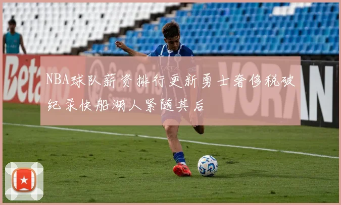 NBA球队薪资排行更新勇士奢侈税破纪录快船湖人紧随其后