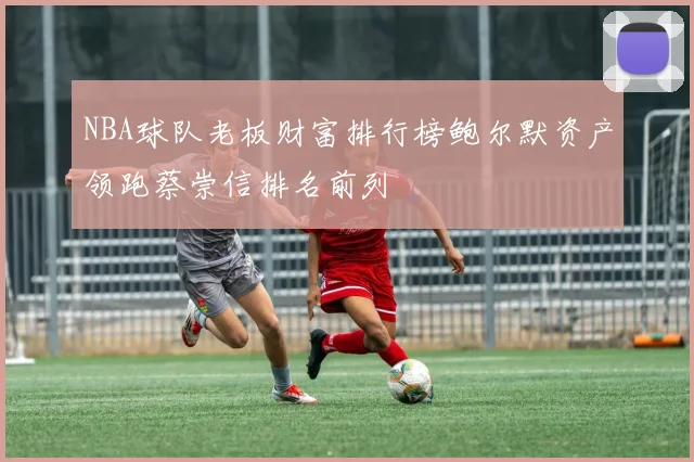 NBA球队老板财富排行榜鲍尔默资产领跑蔡崇信排名前列