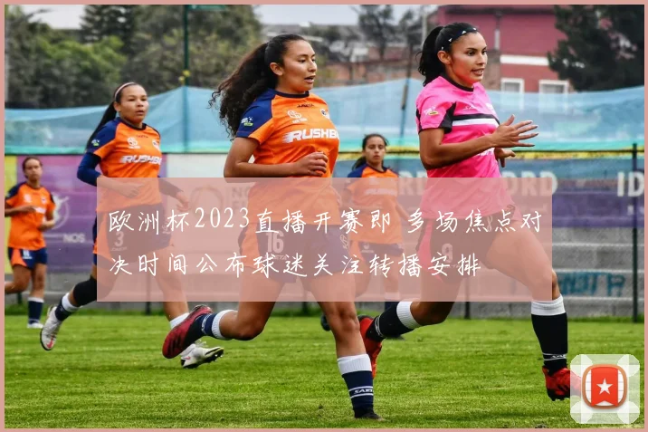 欧洲杯2023直播开赛即 多场焦点对决时间公布球迷关注转播安排