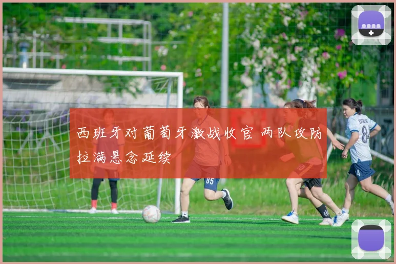 西班牙对葡萄牙激战收官 两队攻防拉满悬念延续