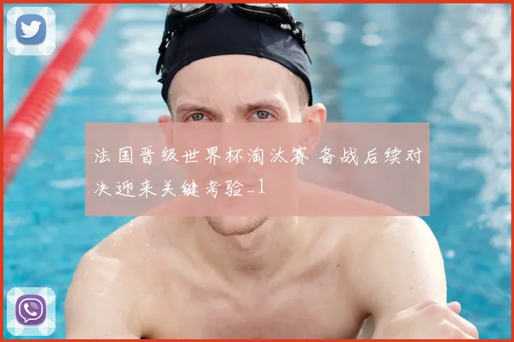 法国晋级世界杯淘汰赛 备战后续对决迎来关键考验_1