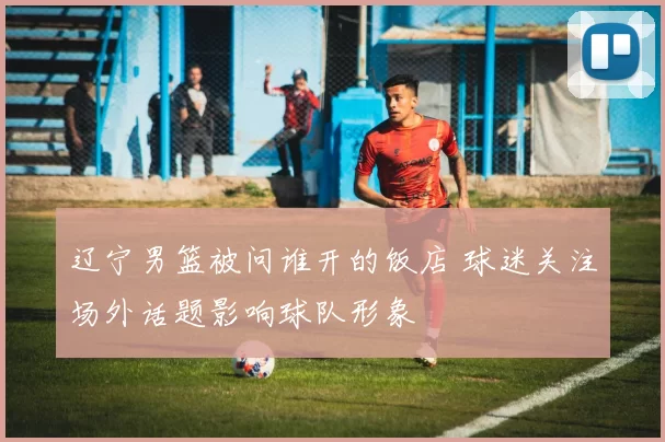 辽宁男篮被问谁开的饭店 球迷关注场外话题影响球队形象