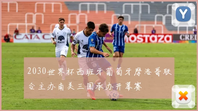 2030世界杯西班牙葡萄牙摩洛哥联合主办南美三国承办开幕赛