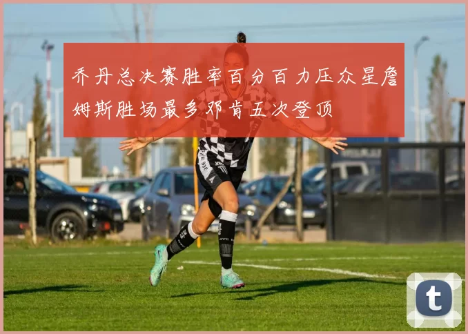 乔丹总决赛胜率百分百力压众星詹姆斯胜场最多邓肯五次登顶