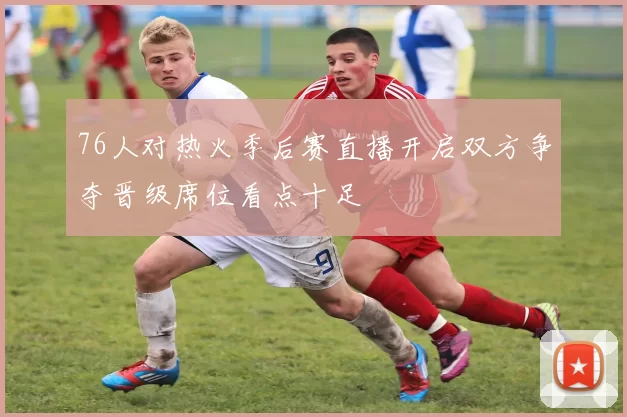 76人对热火季后赛直播开启双方争夺晋级席位看点十足