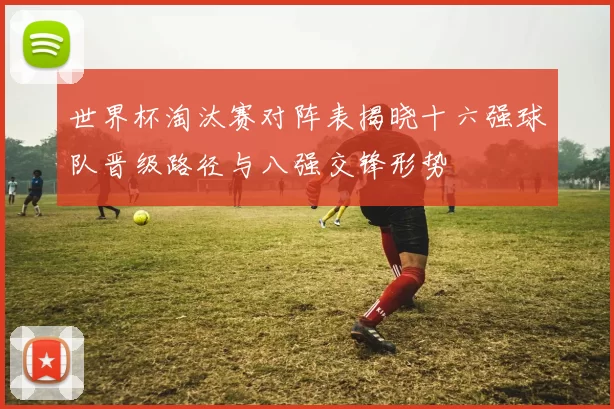 世界杯淘汰赛对阵表揭晓十六强球队晋级路径与八强交锋形势