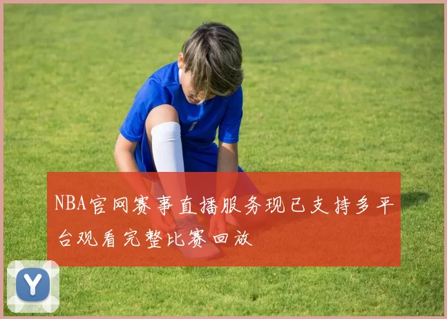 NBA官网赛事直播服务现已支持多平台观看完整比赛回放