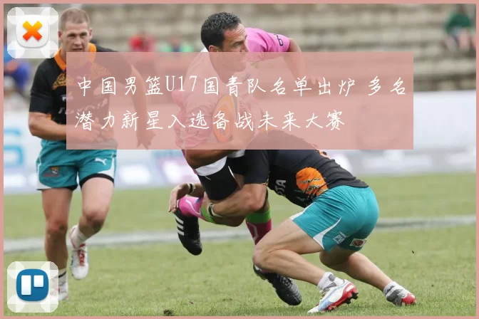 中国男篮U17国青队名单出炉 多名潜力新星入选备战未来大赛