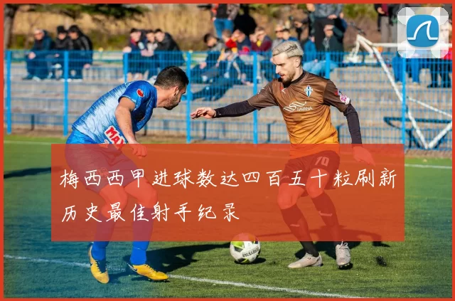 梅西西甲进球数达四百五十粒刷新历史最佳射手纪录