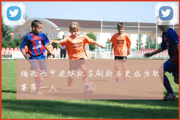 梅西西甲进球纪录刷新历史成为联赛第一人