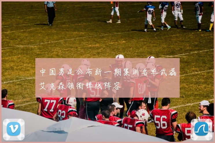 中国男足公布新一期集训名单武磊艾克森领衔锋线阵容