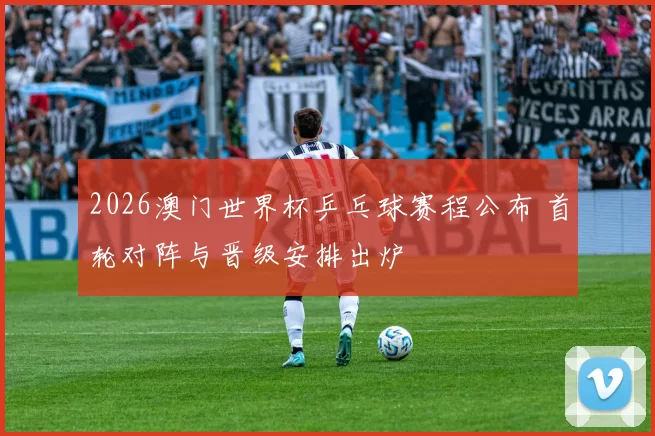 2026澳门世界杯乒乓球赛程公布 首轮对阵与晋级安排出炉