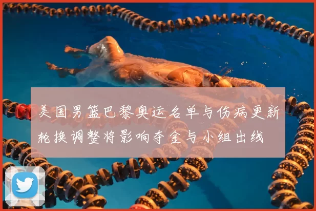 美国男篮巴黎奥运名单与伤病更新轮换调整将影响夺金与小组出线