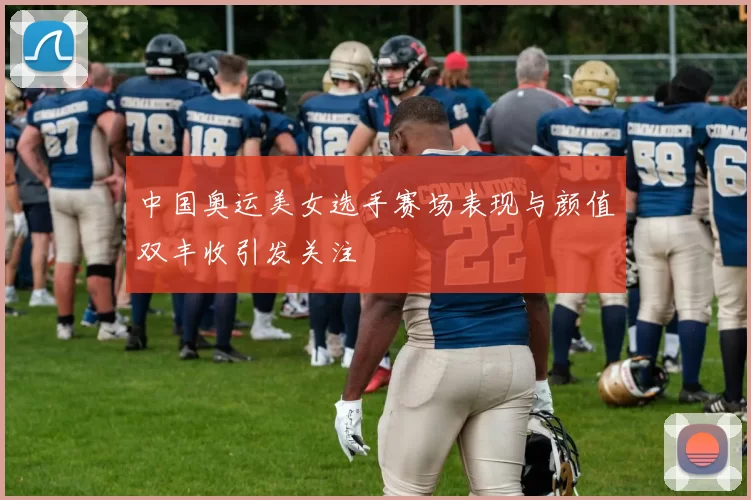 中国奥运美女选手赛场表现与颜值双丰收引发关注