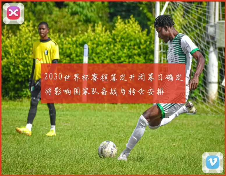 2030世界杯赛程落定开闭幕日确定将影响国家队备战与转会安排