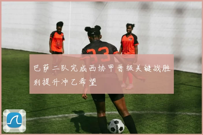 巴萨二队完成西协甲晋级关键战胜利提升冲乙希望