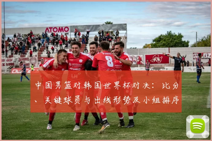 中国男篮对韩国世界杯对决：比分、关键球员与出线形势及小组排序