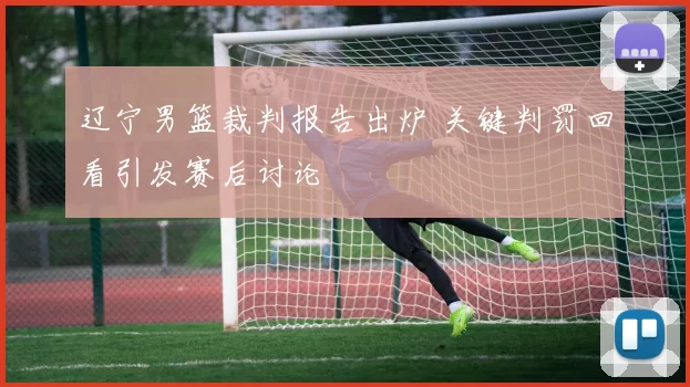 辽宁男篮裁判报告出炉 关键判罚回看引发赛后讨论