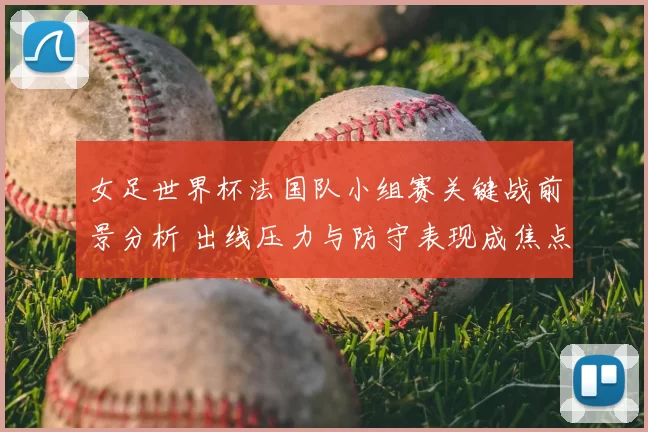 女足世界杯法国队小组赛关键战前景分析 出线压力与防守表现成焦点