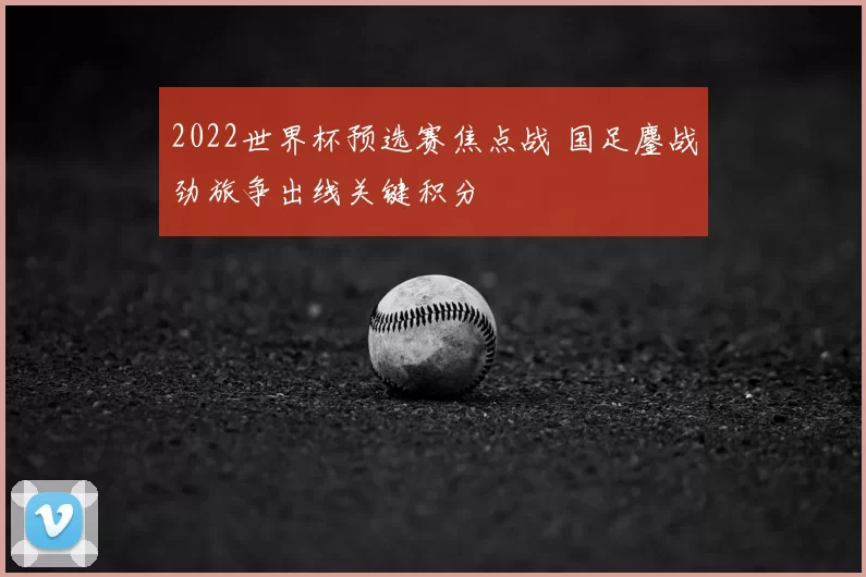 2022世界杯预选赛焦点战 国足鏖战劲旅争出线关键积分