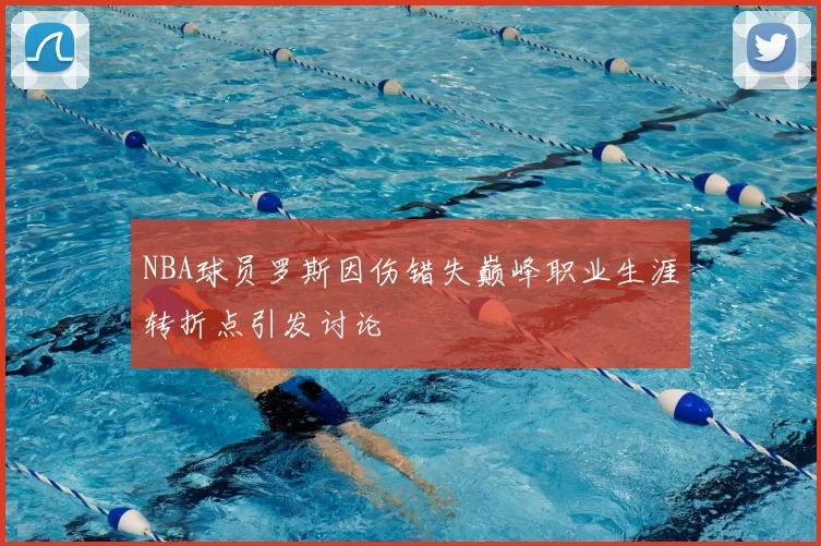 NBA球员罗斯因伤错失巅峰职业生涯转折点引发讨论