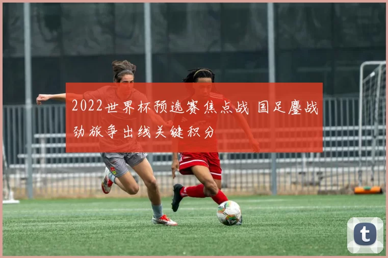 2022世界杯预选赛焦点战 国足鏖战劲旅争出线关键积分