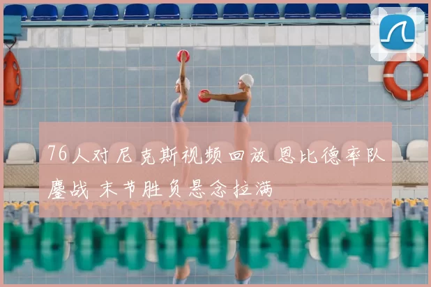 76人对尼克斯视频回放 恩比德率队鏖战 末节胜负悬念拉满