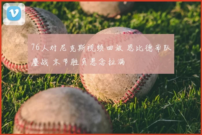 76人对尼克斯视频回放 恩比德率队鏖战 末节胜负悬念拉满