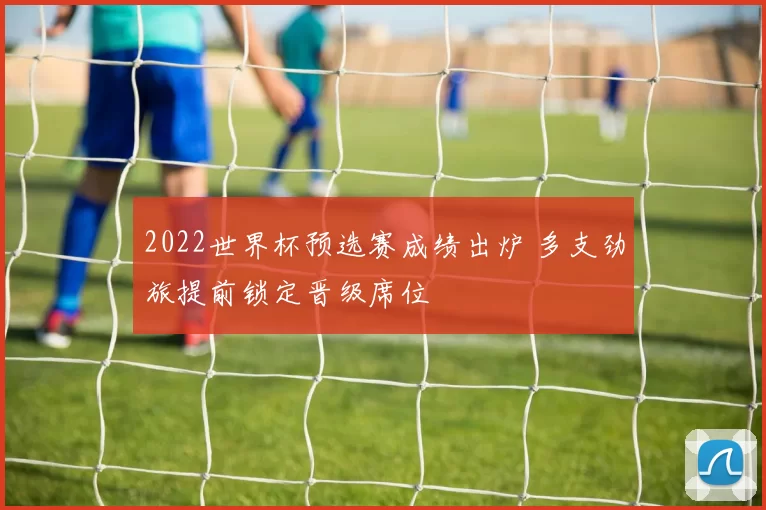 2022世界杯预选赛成绩出炉 多支劲旅提前锁定晋级席位