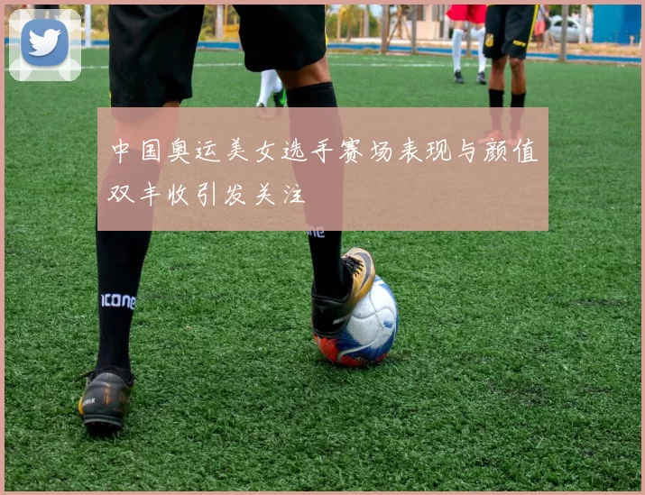 中国奥运美女选手赛场表现与颜值双丰收引发关注