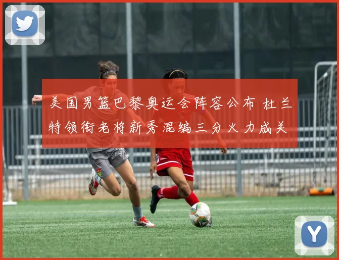 美国男篮巴黎奥运会阵容公布 杜兰特领衔老将新秀混编三分火力成关键