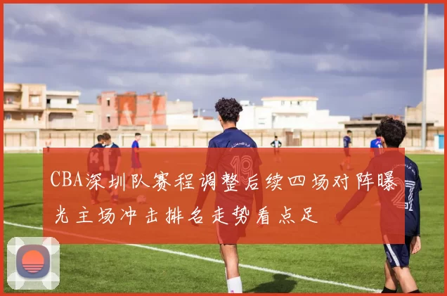 CBA深圳队赛程调整后续四场对阵曝光主场冲击排名走势看点足