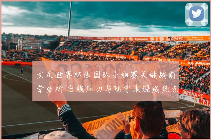 女足世界杯法国队小组赛关键战前景分析 出线压力与防守表现成焦点