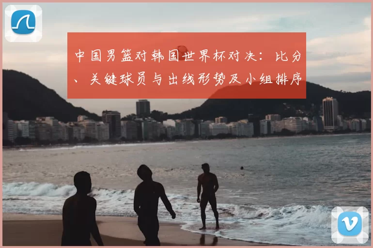 中国男篮对韩国世界杯对决：比分、关键球员与出线形势及小组排序