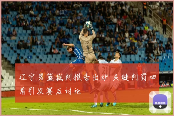 辽宁男篮裁判报告出炉 关键判罚回看引发赛后讨论