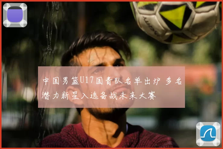 中国男篮U17国青队名单出炉 多名潜力新星入选备战未来大赛