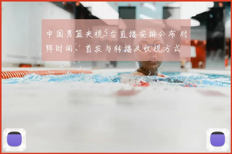 中国男篮央视5台直播安排公布 对阵时间、首发与转播及收视方式