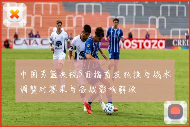 中国男篮央视5直播首发轮换与战术调整对赛果与备战影响解读