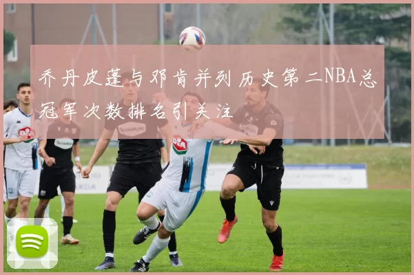 乔丹皮蓬与邓肯并列历史第二NBA总冠军次数排名引关注