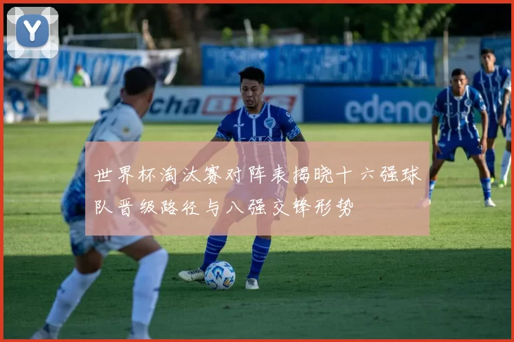 世界杯淘汰赛对阵表揭晓十六强球队晋级路径与八强交锋形势