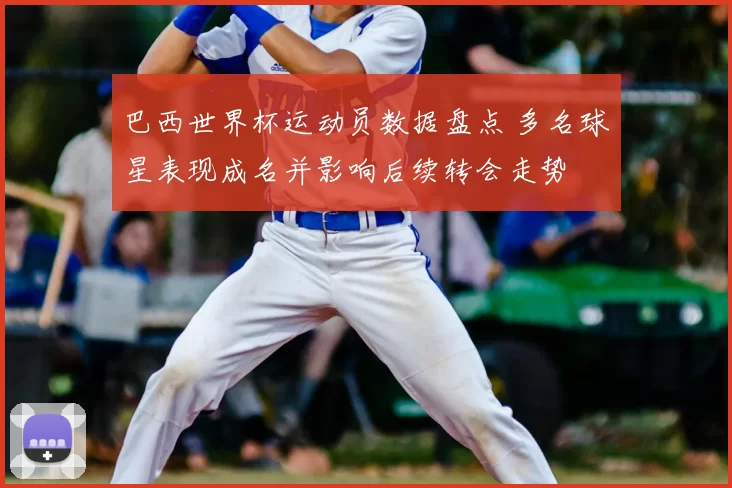 巴西世界杯运动员数据盘点 多名球星表现成名并影响后续转会走势