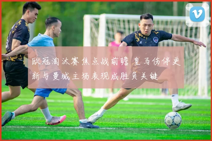 欧冠淘汰赛焦点战前瞻 皇马伤停更新与曼城主场表现成胜负关键