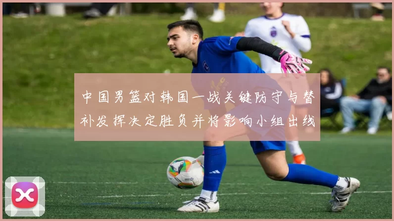中国男篮对韩国一战关键防守与替补发挥决定胜负并将影响小组出线前景